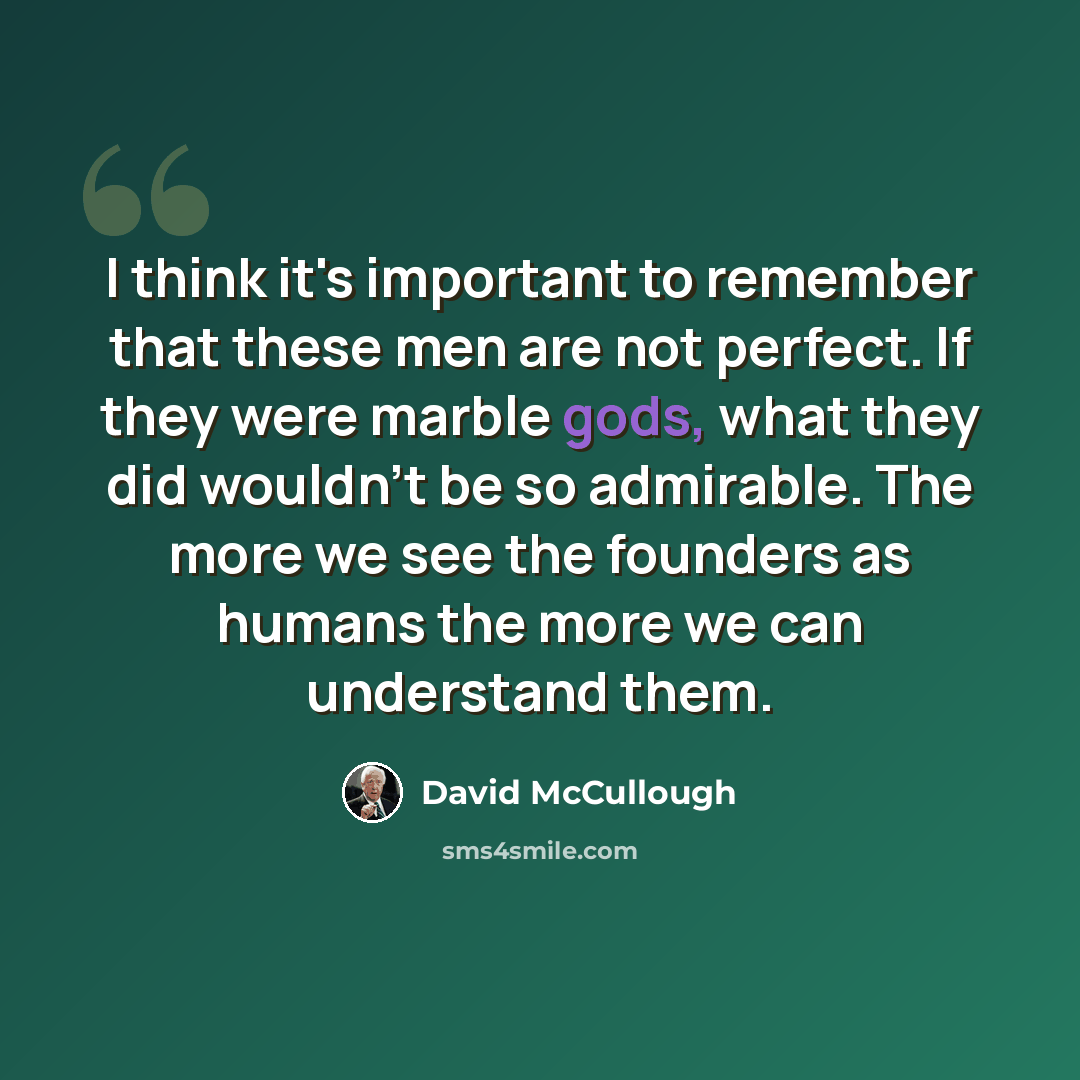 “I think it's important to remember that these men are not perfect. If they were marble gods, what they did wouldn't be so admirable. The more we see the founders as humans the more we can understand them.” quote by David McCullough