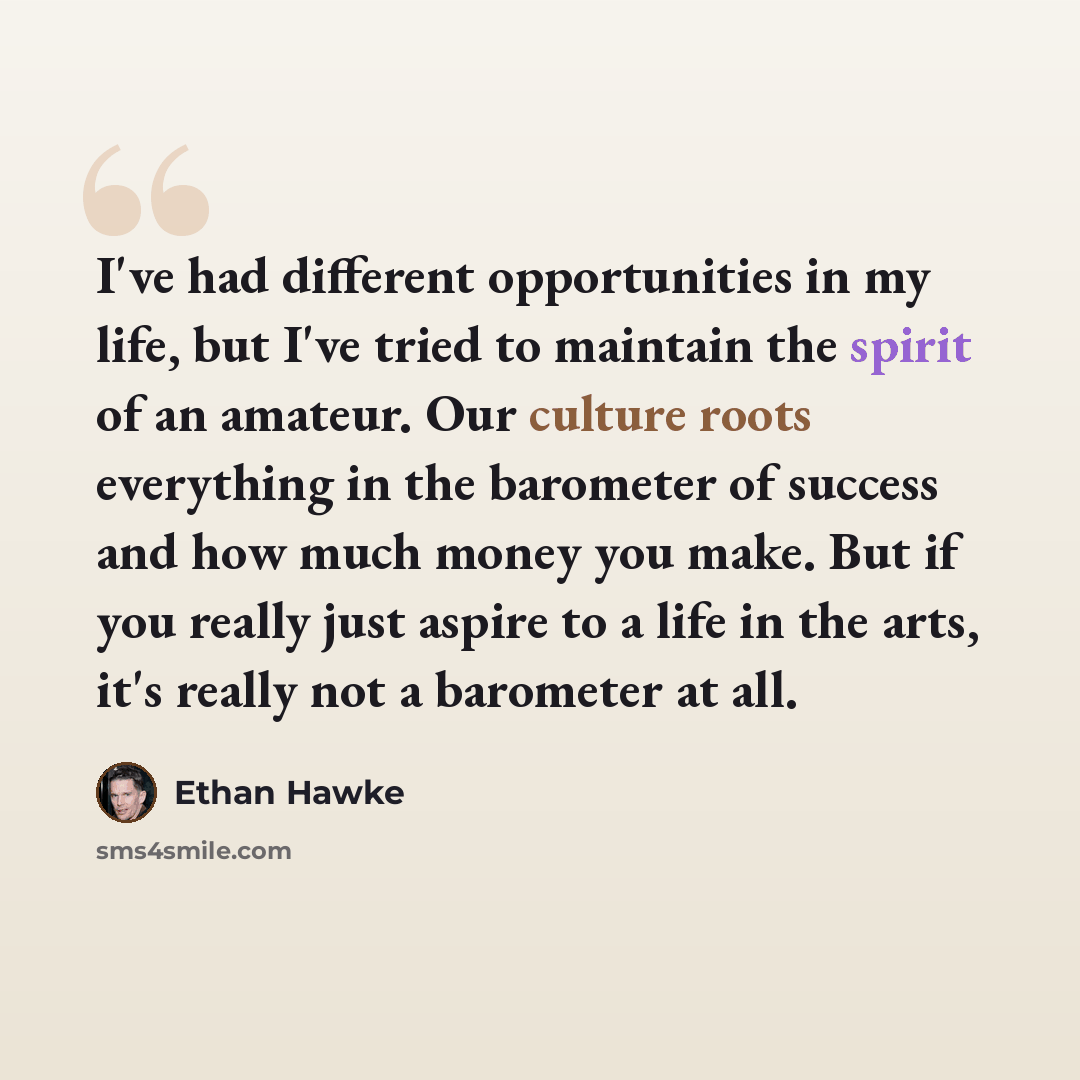 “I've had different opportunities in my life, but I've tried to maintain the spirit of an amateur. Our culture roots everything in the barometer of success and how much money you make. But if you really just aspire to a life in the arts, it's really not a barometer at all.” quote by Ethan Hawke