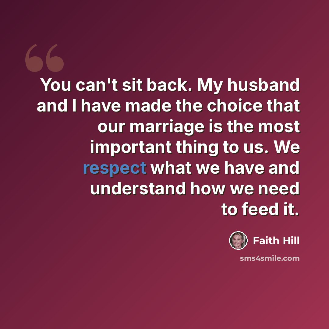 “You can't sit back. My husband and I have made the choice that our marriage is the most important thing to us. We respect what we have and understand how we need to feed it.” quote by Faith Hill