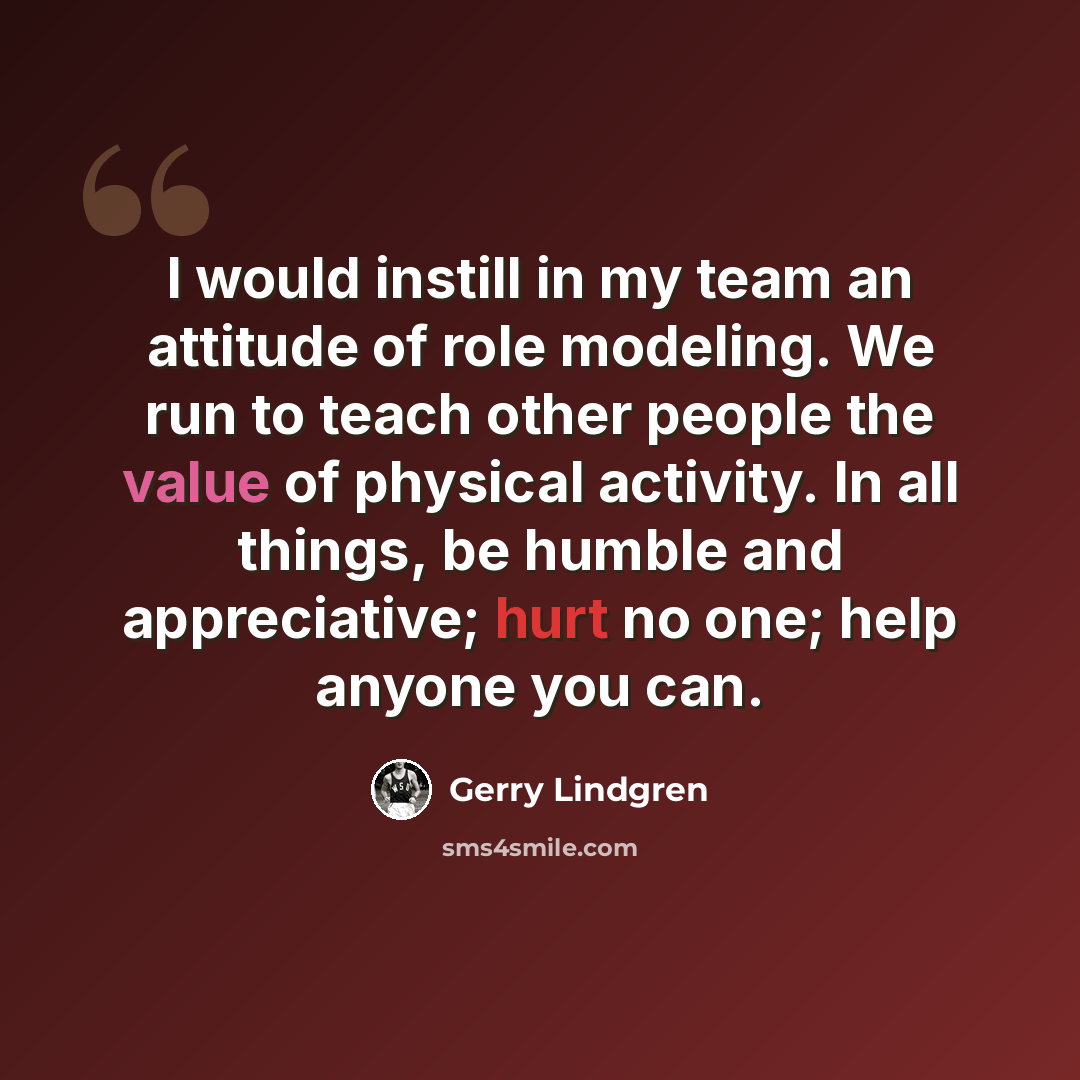 “I would instill in my team an attitude of role modeling. We run to teach other people the value of physical activity. In all things, be humble and appreciative; hurt no one; help anyone you can.” quote by Gerry Lindgren