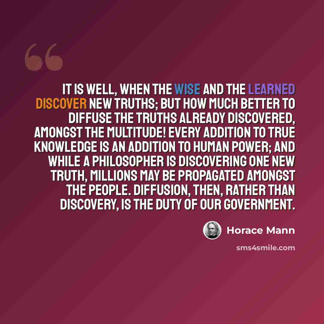 “It is well, when the wise and the learned discover new truths; but how much better to diffuse the truths already discovered, amongst the multitude! Every addition to true knowledge is an addition to human power; and while a philosopher is discovering one new truth, millions may be propagated…” quote by Horace Mann