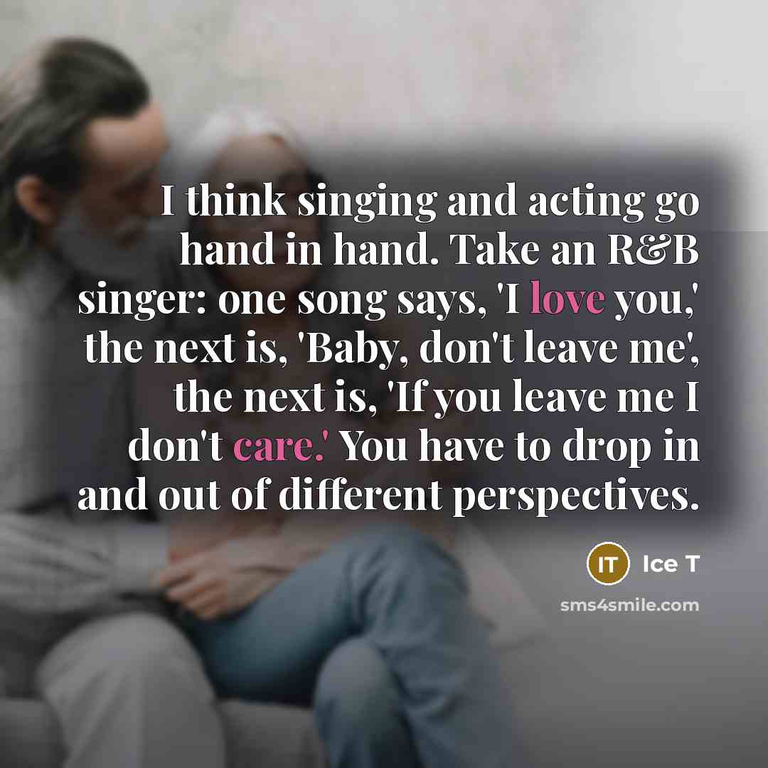 “I think singing and acting go hand in hand. Take an R&B singer: one song says, 'I love you,' the next is, 'Baby, don't leave me', the next is, 'If you leave me I don't care.' You have to drop in and out of different perspectives.” quote by Ice T