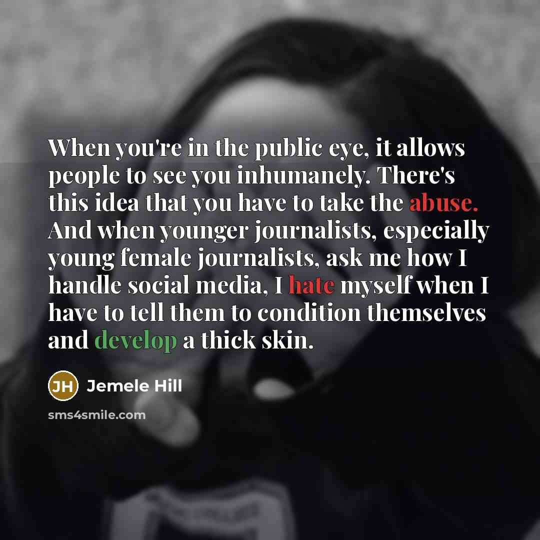 “When you're in the public eye, it allows people to see you inhumanely. There's this idea that you have to take the abuse. And when younger journalists, especially young female journalists, ask me how I handle social media, I hate myself when I have to tell them to condition themselves and develop…” quote by Jemele Hill