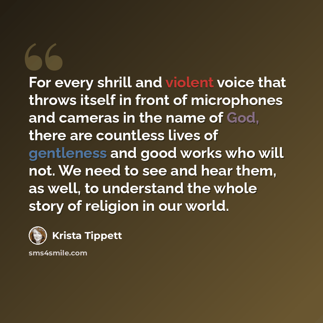 “For every shrill and violent voice that throws itself in front of microphones and cameras in the name of God, there are countless lives of gentleness and good works who will not. We need to see and hear them, as well, to understand the whole story of religion in our world.” quote by Krista Tippett