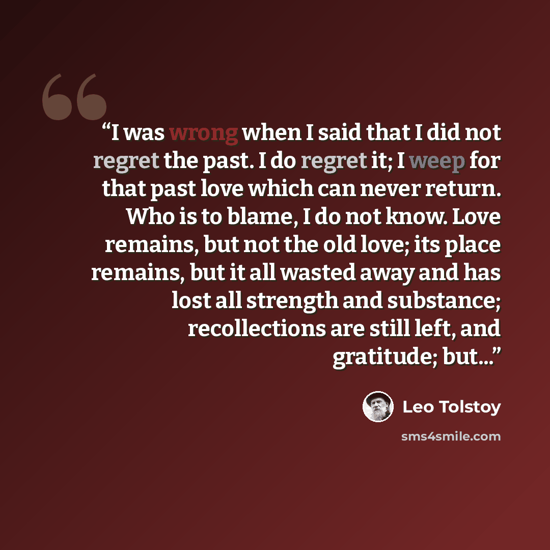 “I was wrong when I said that I did not regret the past. I do regret it; I weep for that past love which can never return. Who is to blame, I do not know. Love remains, but not the old love; its place remains, but it all wasted away and has lost all strength and substance; recollections are still…” quote by Leo Tolstoy