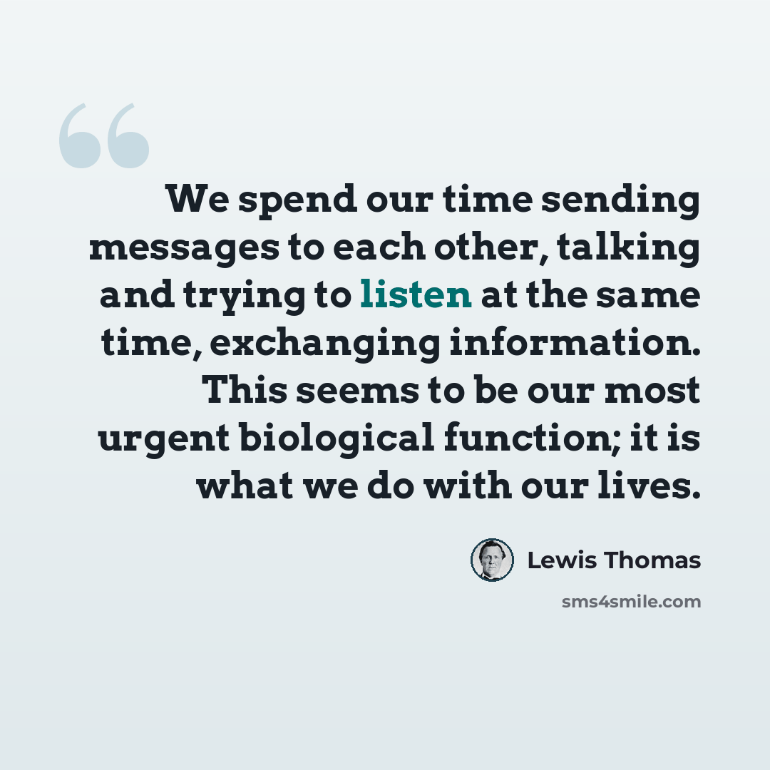 “We spend our time sending messages to each other, talking and trying to listen at the same time, exchanging information. This seems to be our most urgent biological function; it is what we do with our lives.” quote by Lewis Thomas