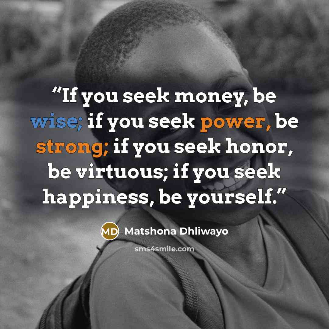 “If you seek money, be wise; if you seek power, be strong; if you seek honor, be virtuous; if you seek happiness, be yourself.” quote by Matshona Dhliwayo