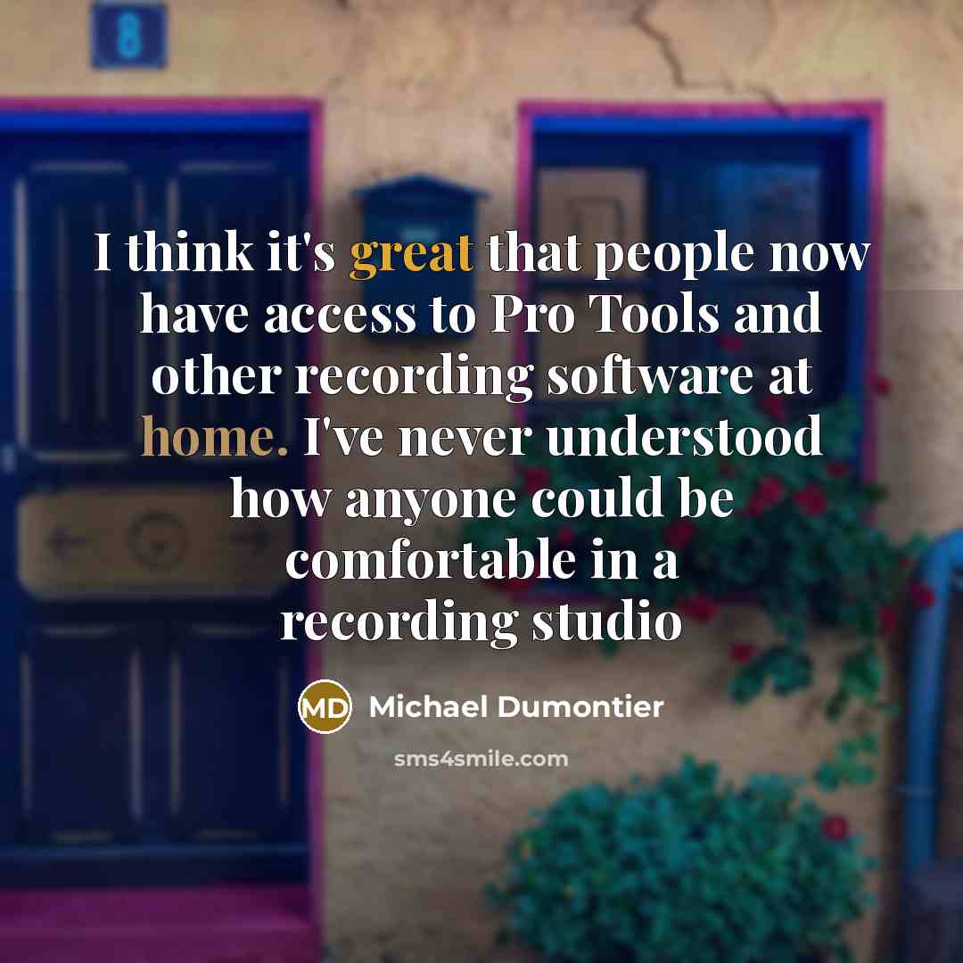 “I think it's great that people now have access to Pro Tools and other recording software at home. I've never understood how anyone could be comfortable in a recording studio” quote by Michael Dumontier