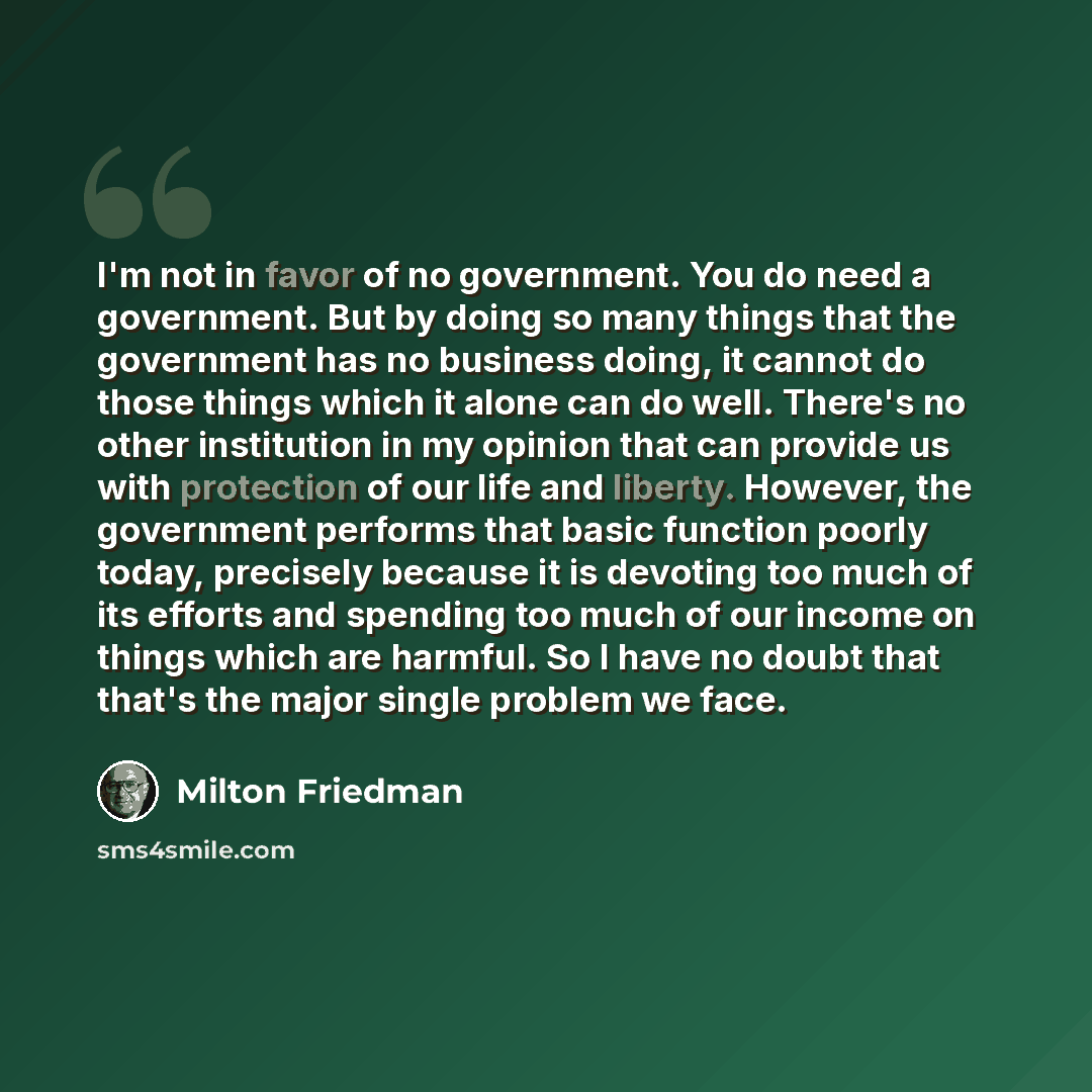 “I'm not in favor of no government. You do need a government. But by doing so many things that the government has no business doing, it cannot do those things which it alone can do well. There's no other institution in my opinion that can provide us with protection of our life and liberty. However…” quote by Milton Friedman
