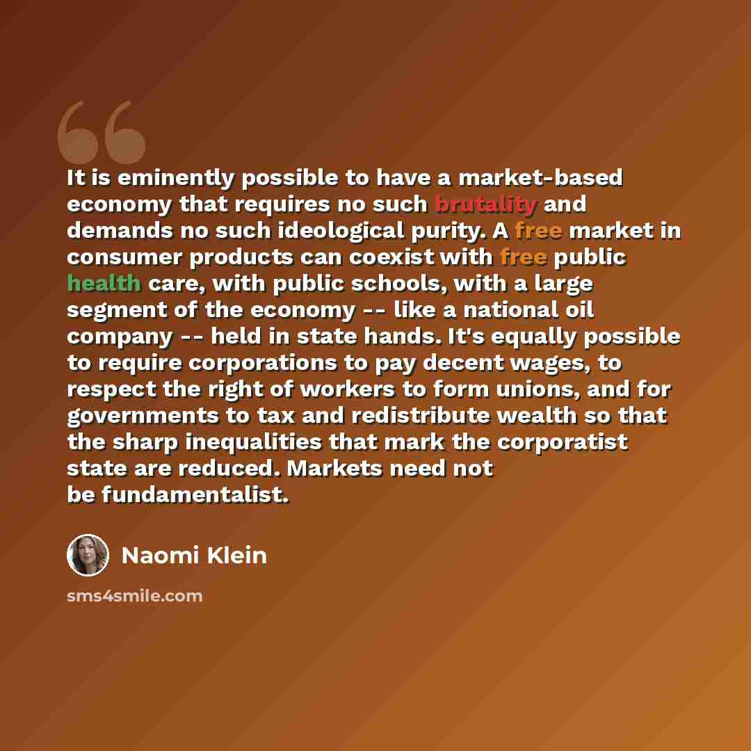 “It is eminently possible to have a market-based economy that requires no such brutality and demands no such ideological purity. A free market in consumer products can coexist with free public health care, with public schools, with a large segment of the economy -- like a national oil company…” quote by Naomi Klein