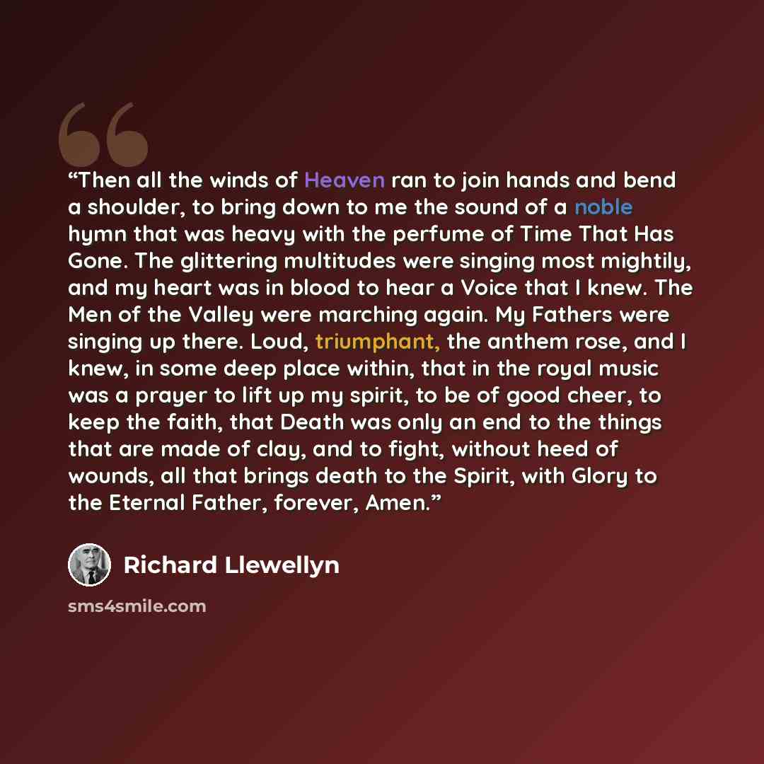 “Then all the winds of Heaven ran to join hands and bend a shoulder, to bring down to me the sound of a noble hymn that was heavy with the perfume of Time That Has Gone. The glittering multitudes were singing most mightily, and my heart was in blood to hear a Voice that I knew. The Men of the…” quote by Richard Llewellyn