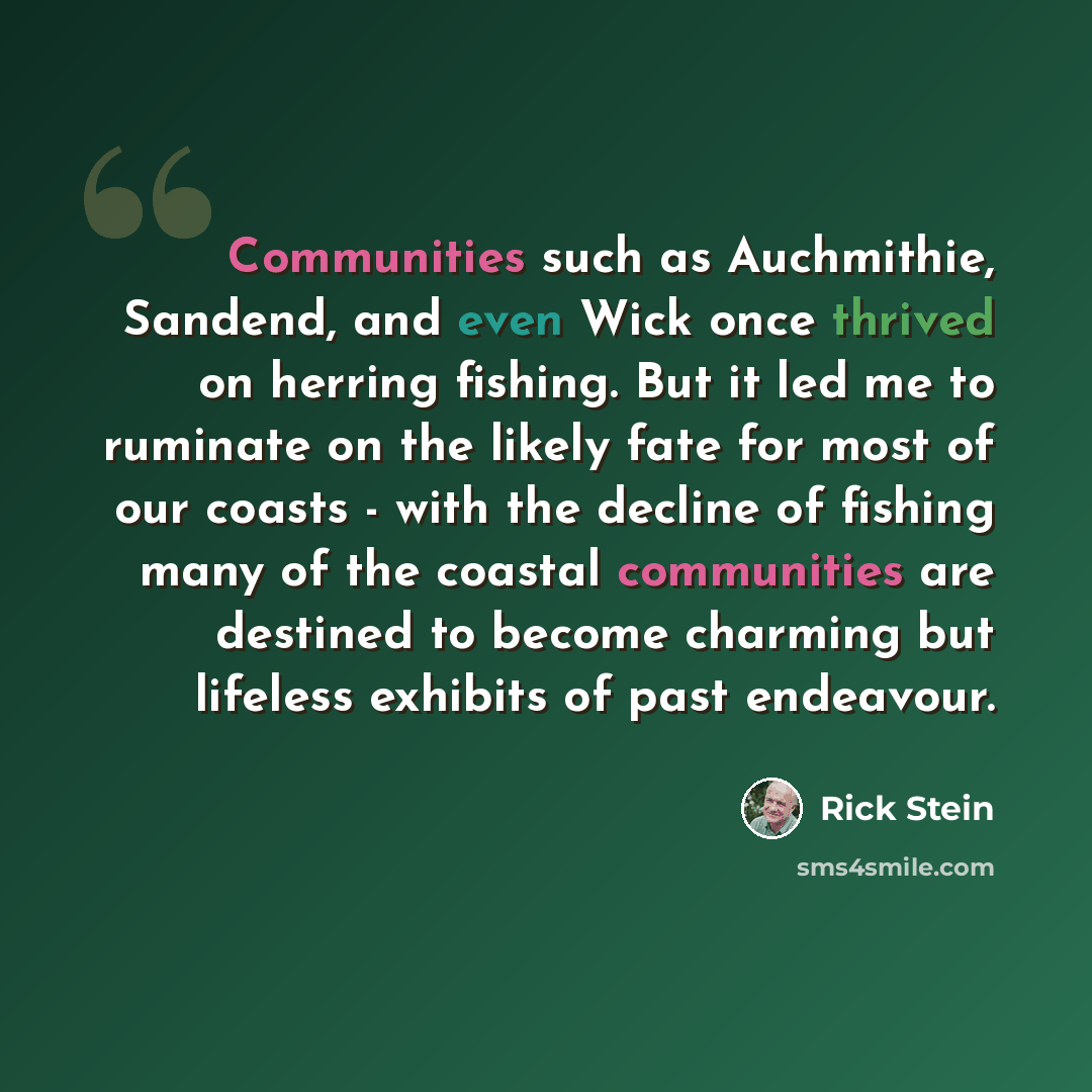 “Communities such as Auchmithie, Sandend, and even Wick once thrived on herring fishing. But it led me to ruminate on the likely fate for most of our coasts - with the decline of fishing many of the coastal communities are destined to become charming but lifeless exhibits of past endeavour.” quote by Rick Stein