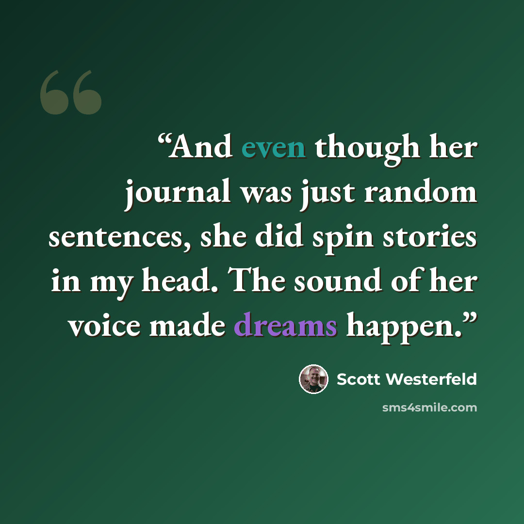 “And even though her journal was just random sentences, she did spin stories in my head. The sound of her voice made dreams happen.” quote by Scott Westerfeld