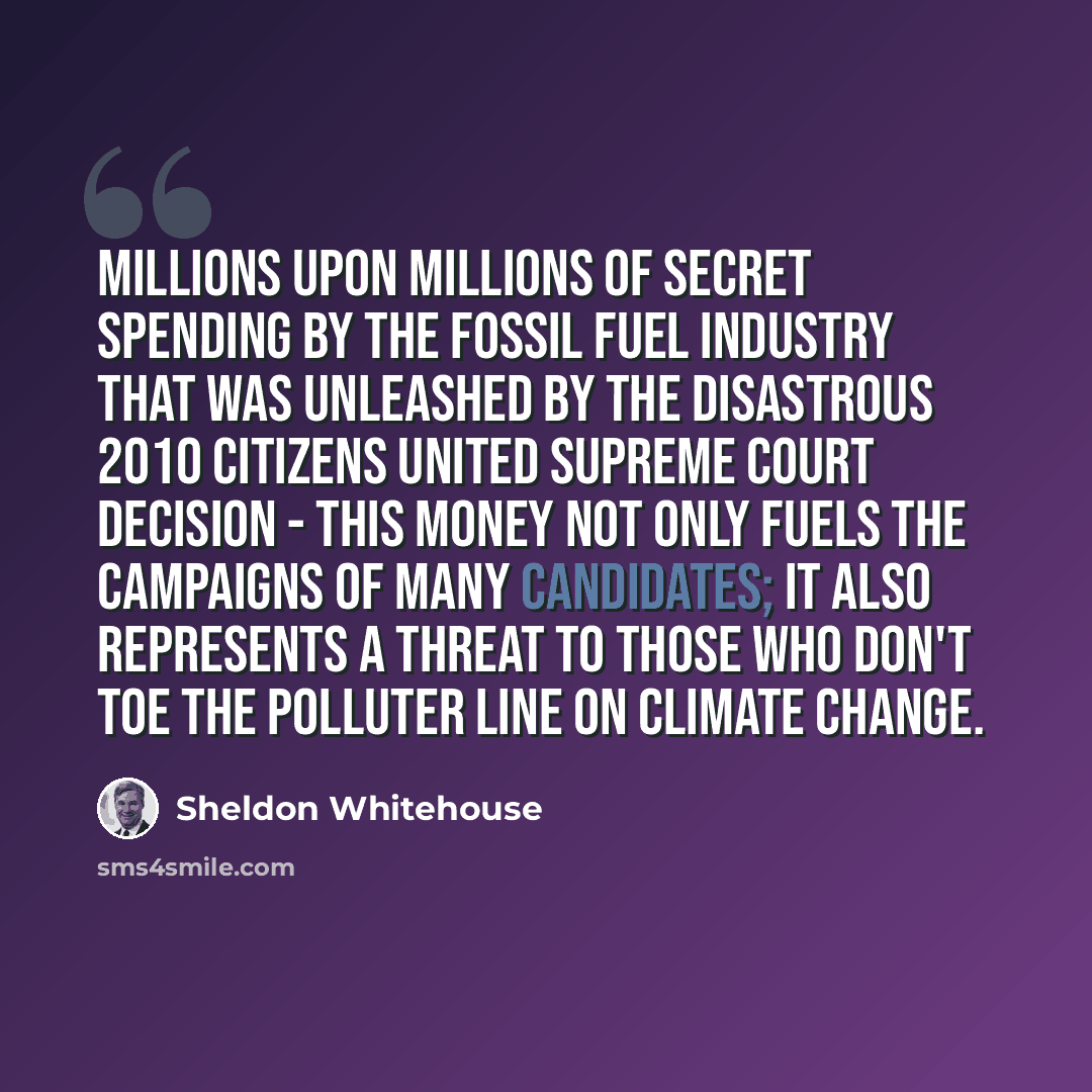 “Millions upon millions of secret spending by the fossil fuel industry that was unleashed by the disastrous 2010 Citizens United Supreme Court decision - this money not only fuels the campaigns of many candidates; it also represents a threat to those who don't toe the polluter line on climate change.” quote by Sheldon Whitehouse