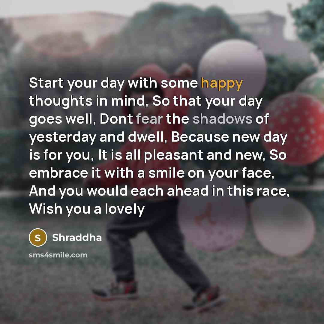 “Start your day with some happy thoughts in mind, So that your day goes well, Dont fear the shadows of yesterday and dwell, Because new day is for you, It is all pleasant and new, So embrace it with a smile on your face, And you would each ahead in this race, Wish you a lovely” quote by Shraddha