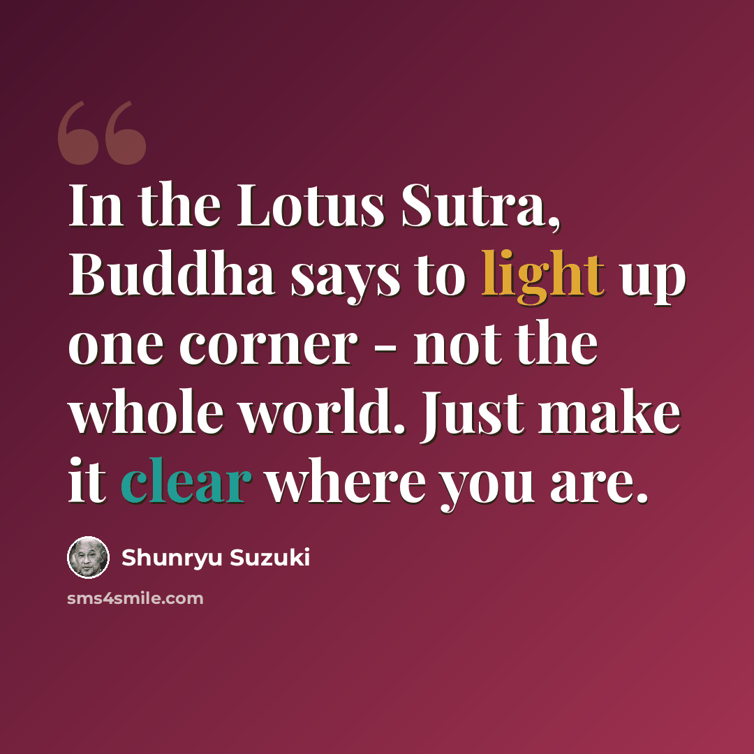 “In the Lotus Sutra, Buddha says to light up one corner - not the whole world. Just make it clear where you are.” quote by Shunryu Suzuki