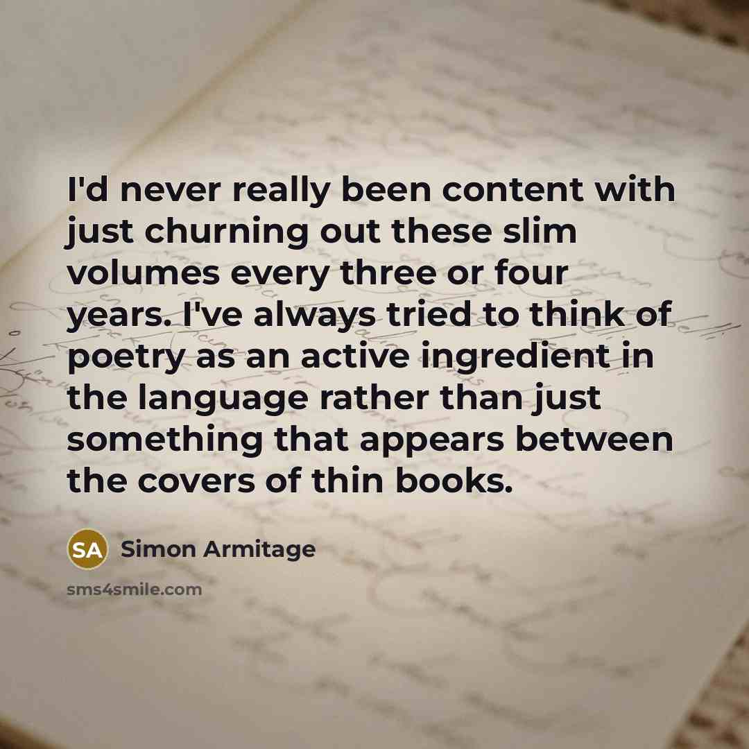 “I'd never really been content with just churning out these slim volumes every three or four years. I've always tried to think of poetry as an active ingredient in the language rather than just something that appears between the covers of thin books.” quote by Simon Armitage