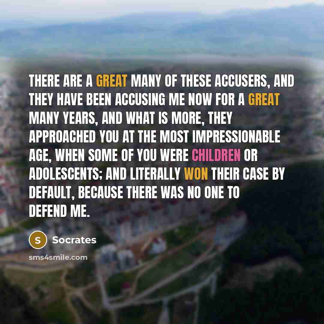 “There are a great many of these accusers, and they have been accusing me now for a great many years, and what is more, they approached you at the most impressionable age, when some of you were children or adolescents; and literally won their case by default, because there was no one to defend me.” quote by Socrates
