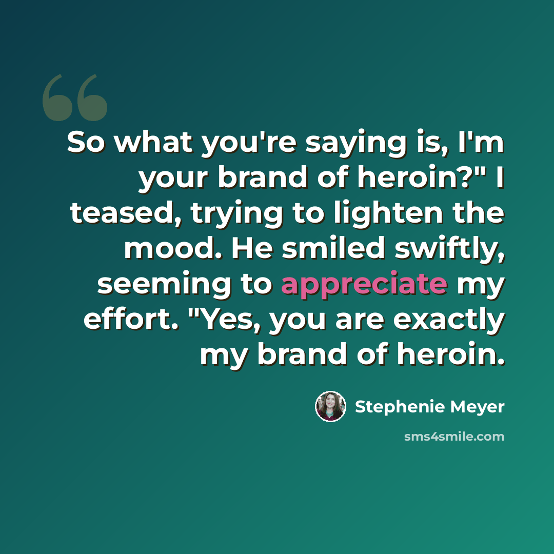 “So what you're saying is, I'm your brand of heroin?" I teased, trying to lighten the mood. He smiled swiftly, seeming to appreciate my effort. "Yes, you are exactly my brand of heroin.” quote by Stephenie Meyer