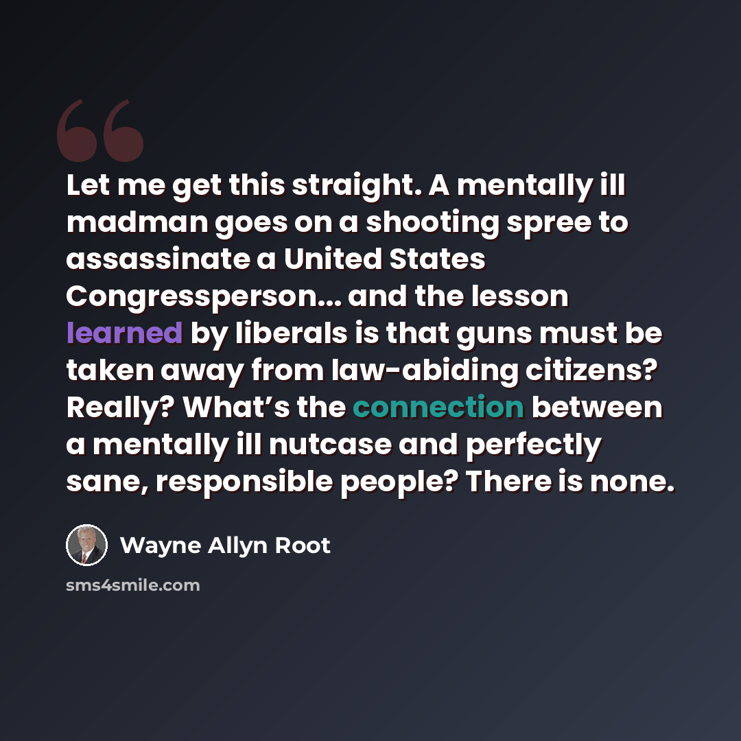 “Let me get this straight. A mentally ill madman goes on a shooting spree to assassinate a United States Congressperson... and the lesson learned by liberals is that guns must be taken away from law-abiding citizens? Really? What’s the connection between a mentally ill nutcase and perfectly sane…” quote by Wayne Allyn Root