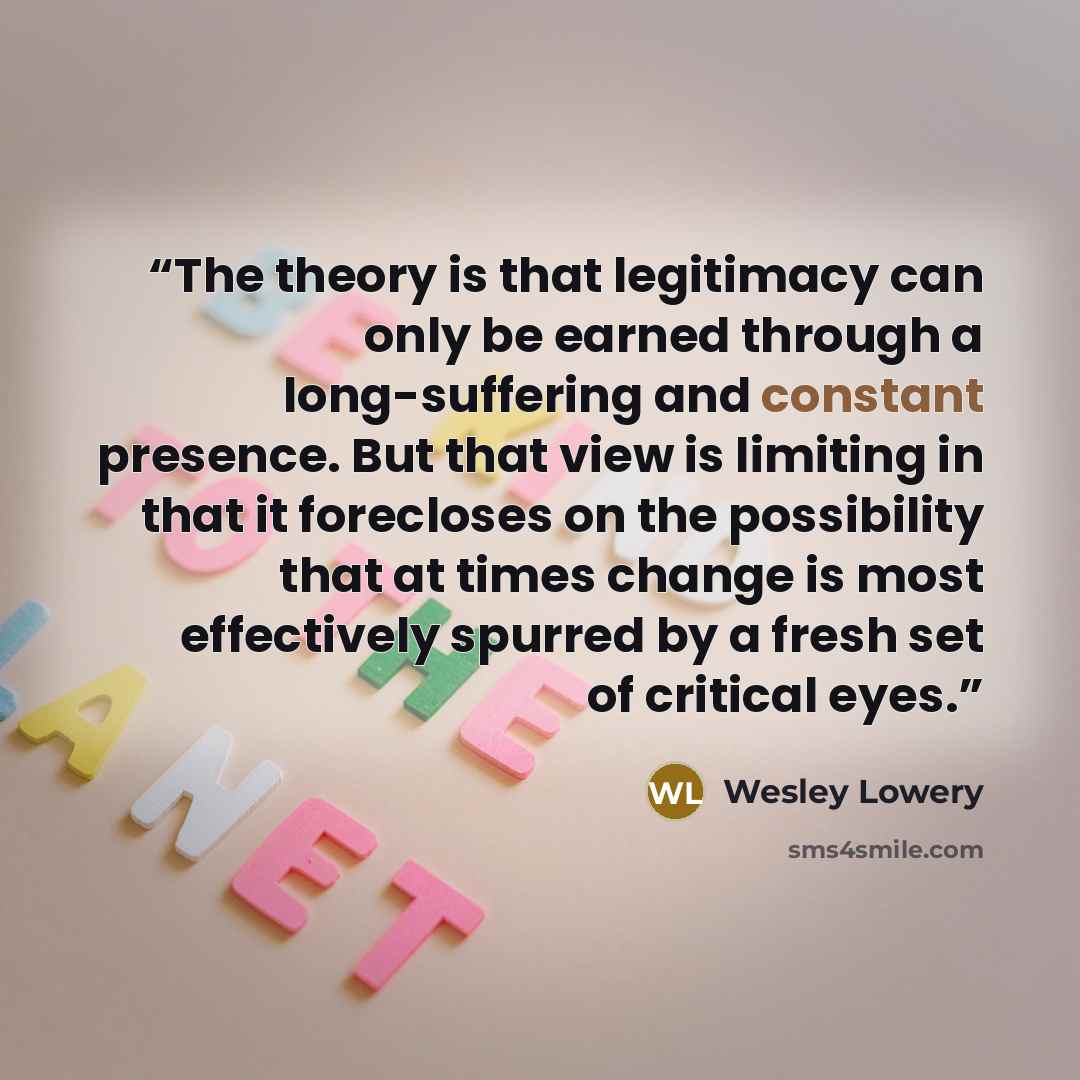 “The theory is that legitimacy can only be earned through a long-suffering and constant presence. But that view is limiting in that it forecloses on the possibility that at times change is most effectively spurred by a fresh set of critical eyes.” quote by Wesley Lowery