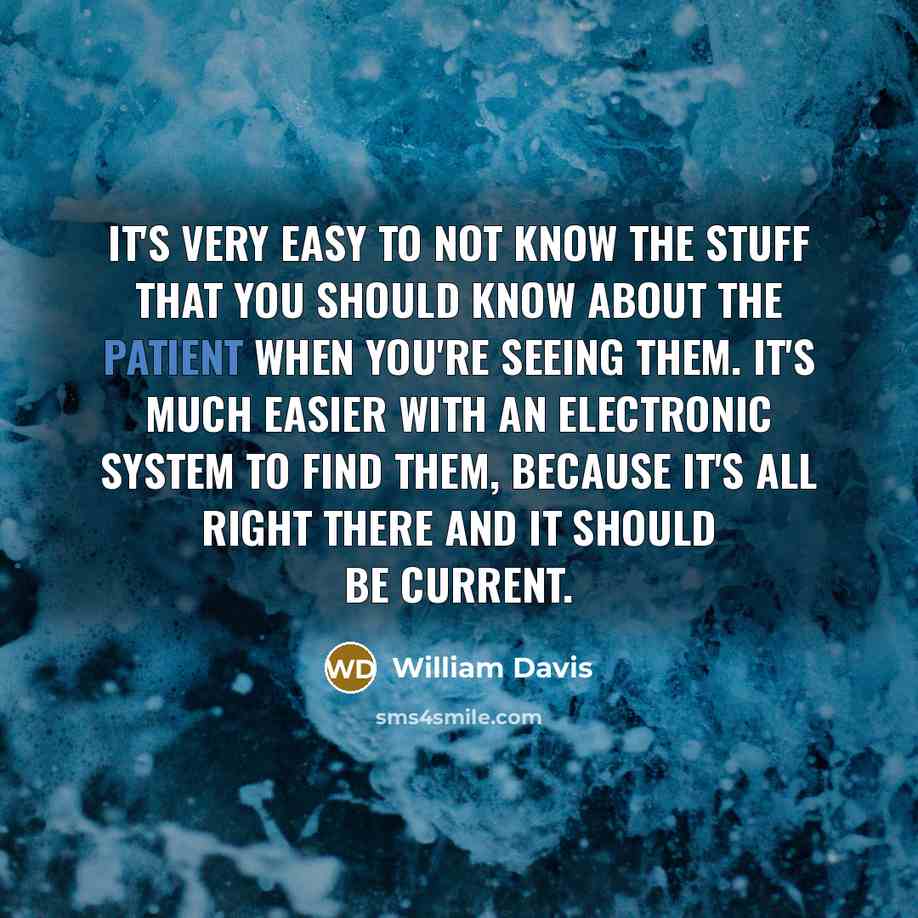 “It's very easy to not know the stuff that you should know about the patient when you're seeing them. It's much easier with an electronic system to find them, because it's all right there and it should be current.” quote by William Davis