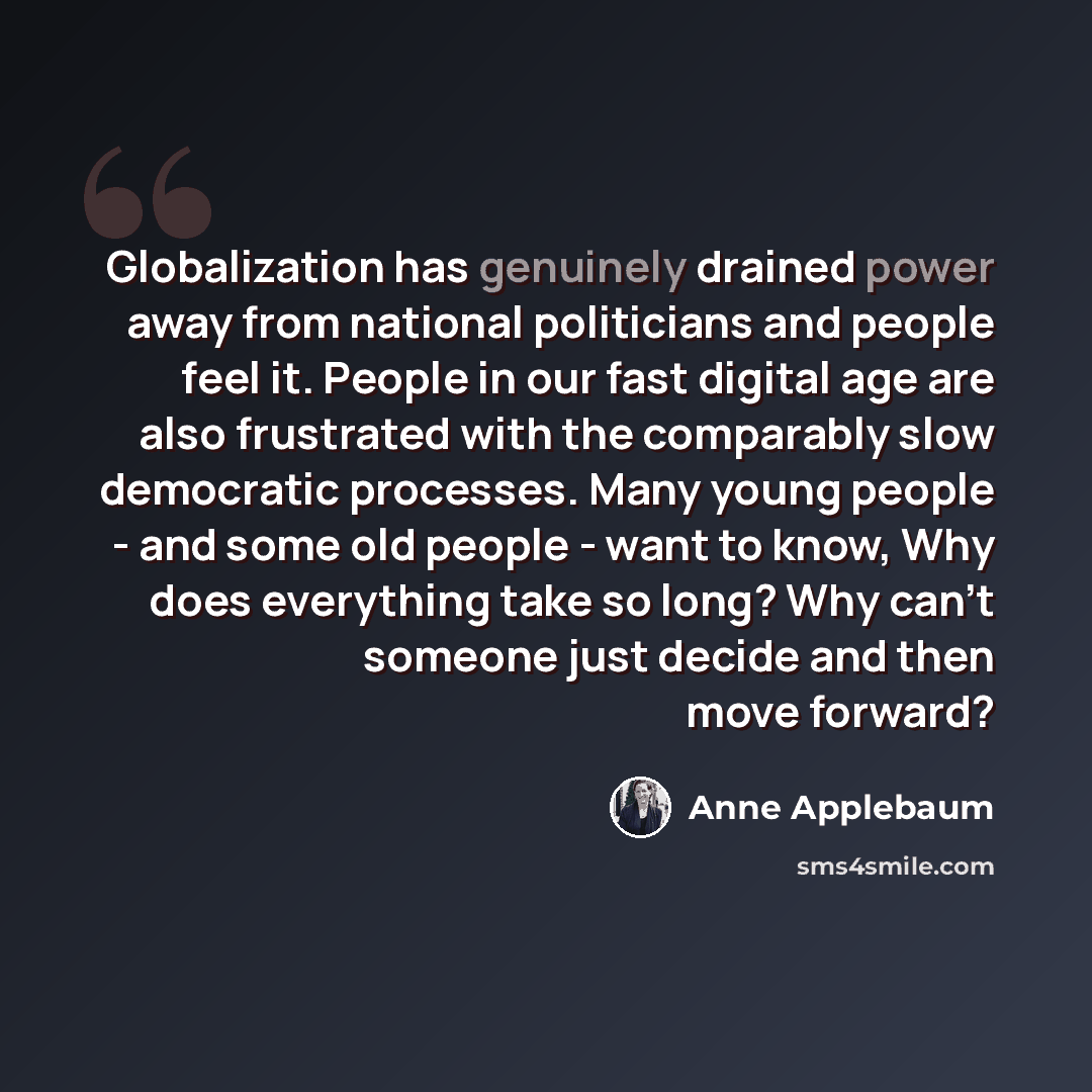 “Globalization has genuinely drained power away from national politicians and people feel it. People in our fast digital age are also frustrated with the comparably slow democratic processes. Many young people - and some old people - want to know, Why does everything take so long? Why can't someone…” quote by Anne Applebaum