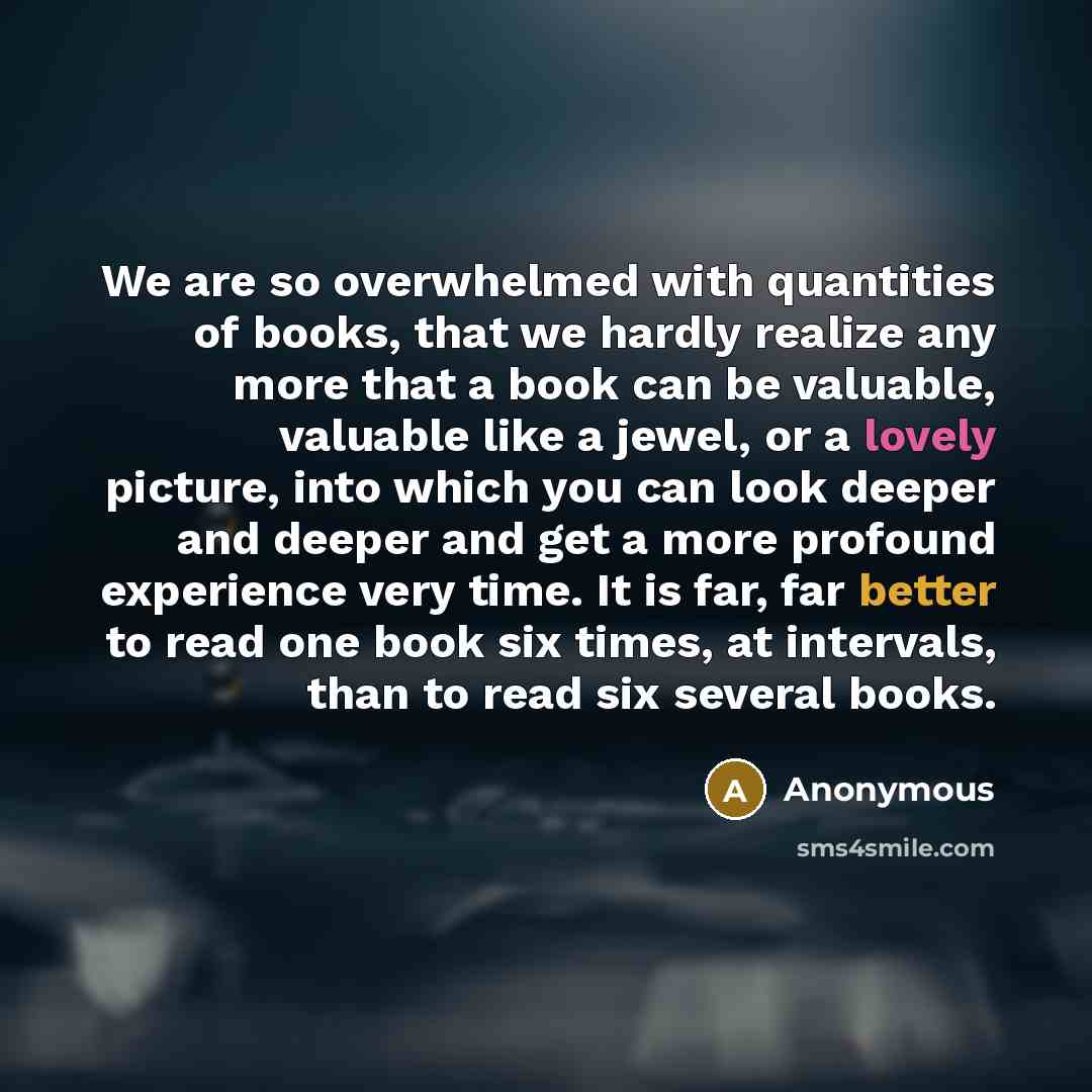 “We are so overwhelmed with quantities of books, that we hardly realize any more that a book can be valuable, valuable like a jewel, or a lovely picture, into which you can look deeper and deeper and get a more profound experience very time. It is far, far better to read one book six times, at…” quote by Anonymous