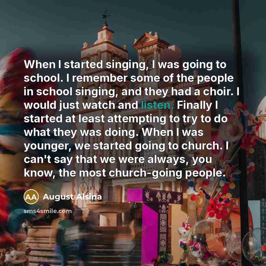 “When I started singing, I was going to school. I remember some of the people in school singing, and they had a choir. I would just watch and listen. Finally I started at least attempting to try to do what they was doing. When I was younger, we started going to church. I can't say that we were…” quote by August Alsina