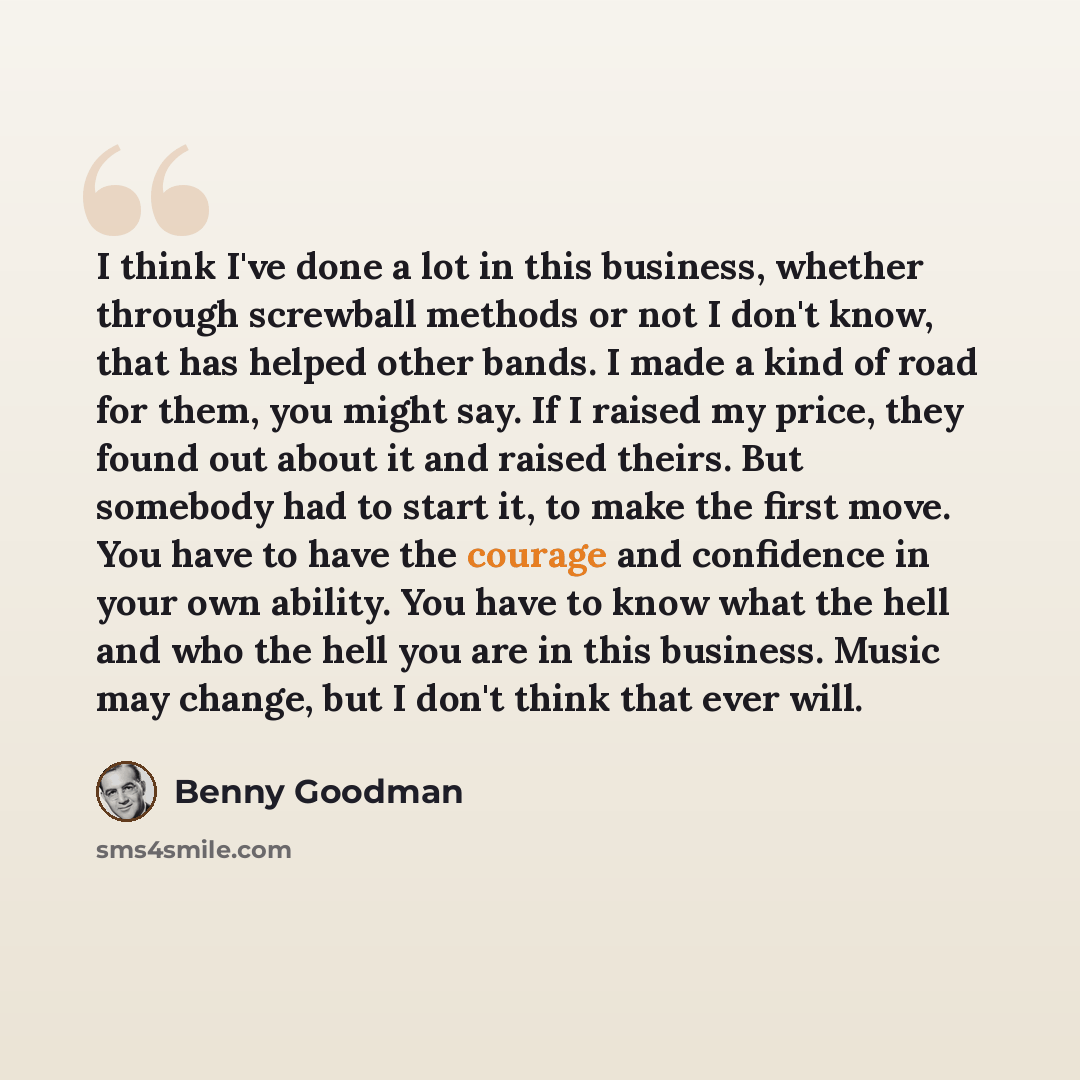 “I think I've done a lot in this business, whether through screwball methods or not I don't know, that has helped other bands. I made a kind of road for them, you might say. If I raised my price, they found out about it and raised theirs. But somebody had to start it, to make the first move. You…” quote by Benny Goodman