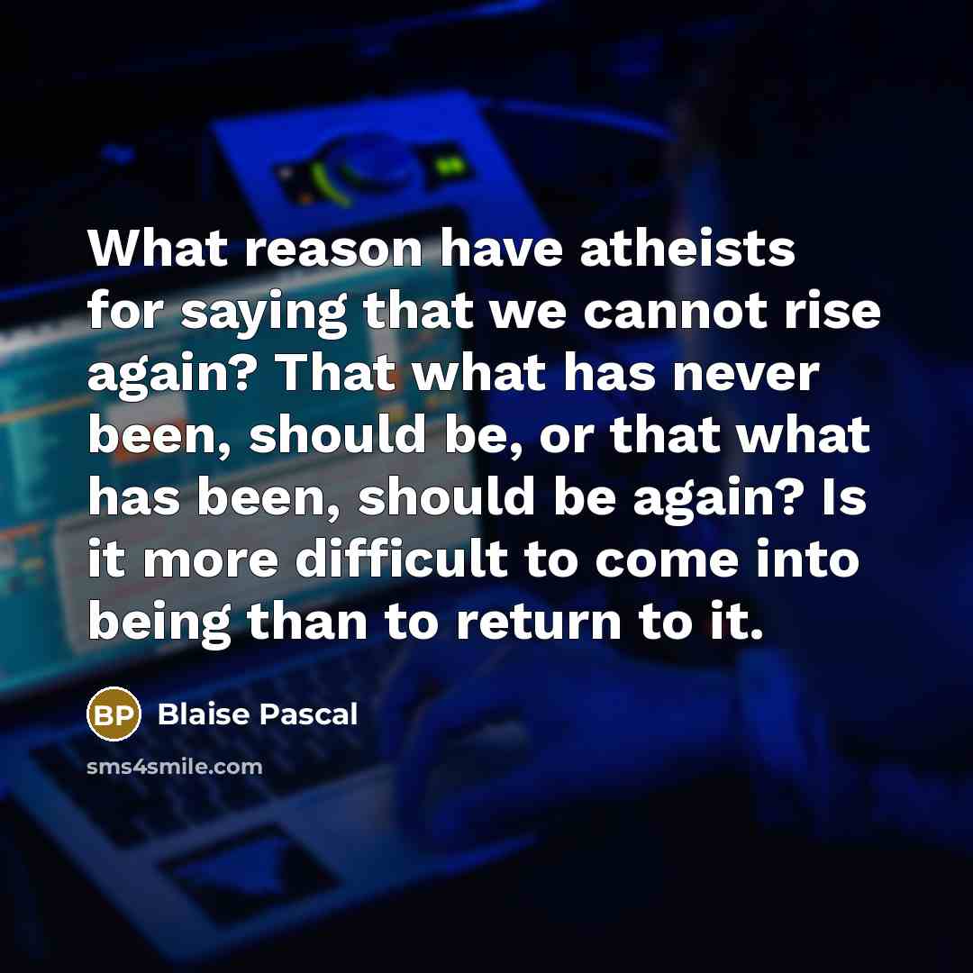 “What reason have atheists for saying that we cannot rise again? That what has never been, should be, or that what has been, should be again? Is it more difficult to come into being than to return to it.” quote by Blaise Pascal