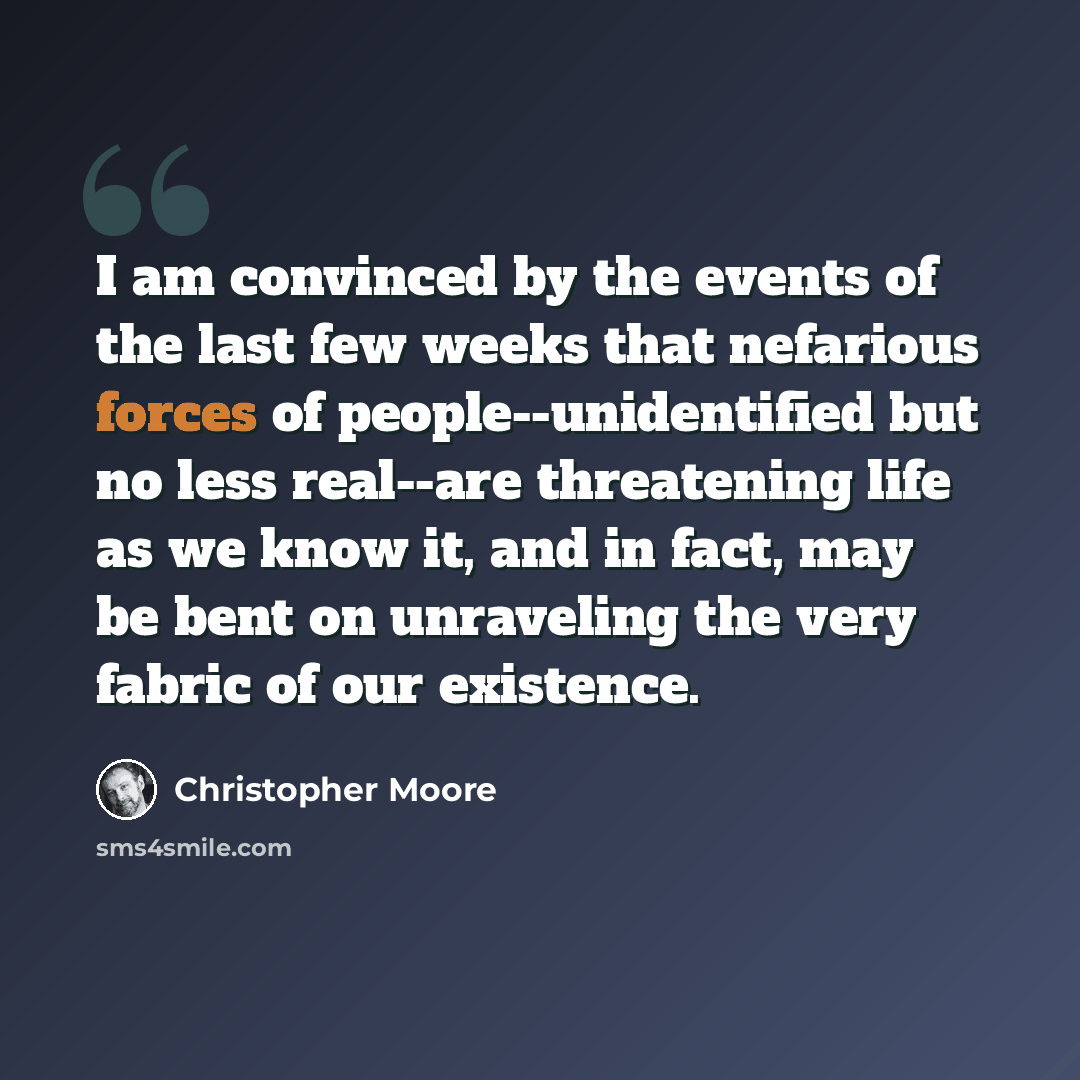 “I am convinced by the events of the last few weeks that nefarious forces of people--unidentified but no less real--are threatening life as we know it, and in fact, may be bent on unraveling the very fabric of our existence.” quote by Christopher Moore