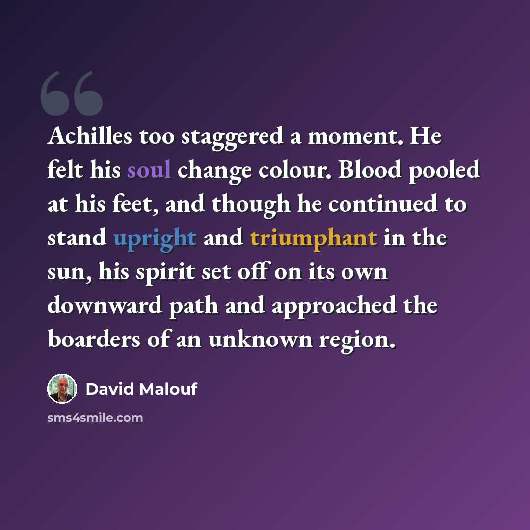 “Achilles too staggered a moment. He felt his soul change colour. Blood pooled at his feet, and though he continued to stand upright and triumphant in the sun, his spirit set off on its own downward path and approached the boarders of an unknown region.” quote by David Malouf