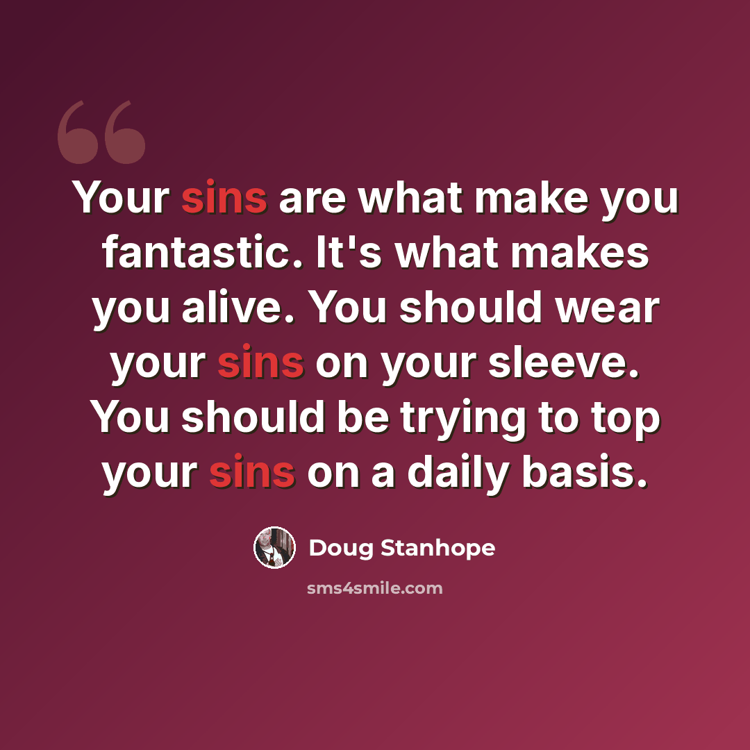 “Your sins are what make you fantastic. It's what makes you alive. You should wear your sins on your sleeve. You should be trying to top your sins on a daily basis.” quote by Doug Stanhope