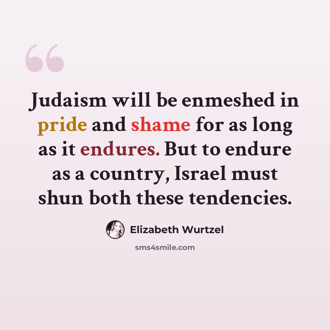 “Judaism will be enmeshed in pride and shame for as long as it endures. But to endure as a country, Israel must shun both these tendencies.” quote by Elizabeth Wurtzel