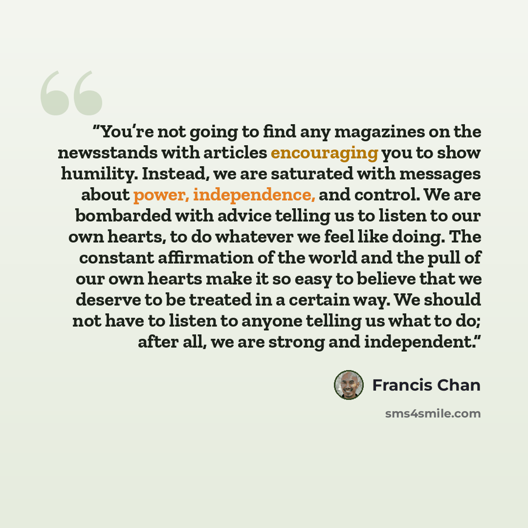 “You’re not going to find any magazines on the newsstands with articles encouraging you to show humility. Instead, we are saturated with messages about power, independence, and control. We are bombarded with advice telling us to listen to our own hearts, to do whatever we feel like doing. The…” quote by Francis Chan