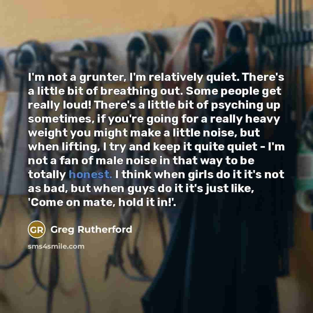 “I'm not a grunter, I'm relatively quiet. There's a little bit of breathing out. Some people get really loud! There's a little bit of psyching up sometimes, if you're going for a really heavy weight you might make a little noise, but when lifting, I try and keep it quite quiet - I'm not a fan of…” quote by Greg Rutherford
