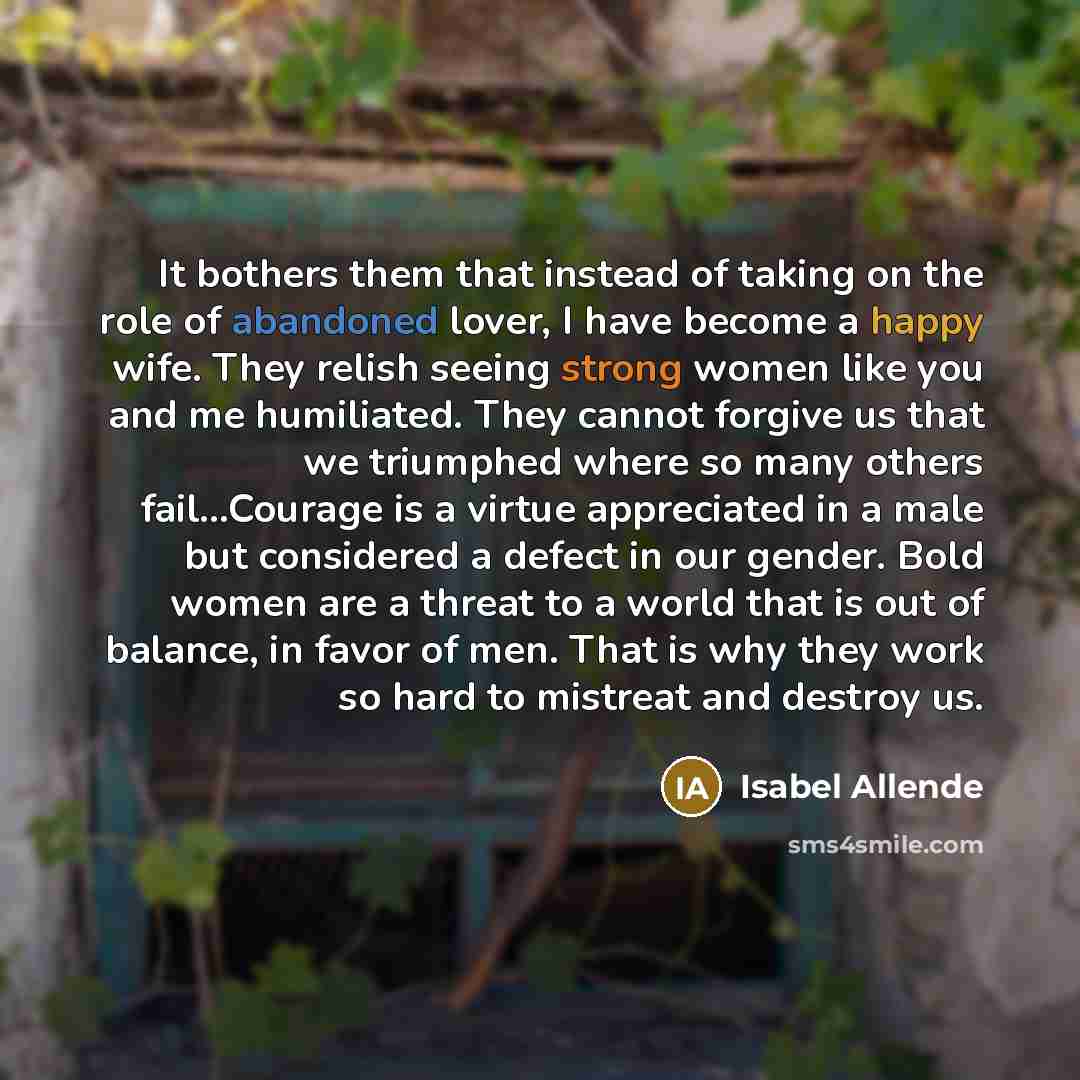 “It bothers them that instead of taking on the role of abandoned lover, I have become a happy wife. They relish seeing strong women like you and me humiliated. They cannot forgive us that we triumphed where so many others fail...Courage is a virtue appreciated in a male but considered a defect in…” quote by Isabel Allende