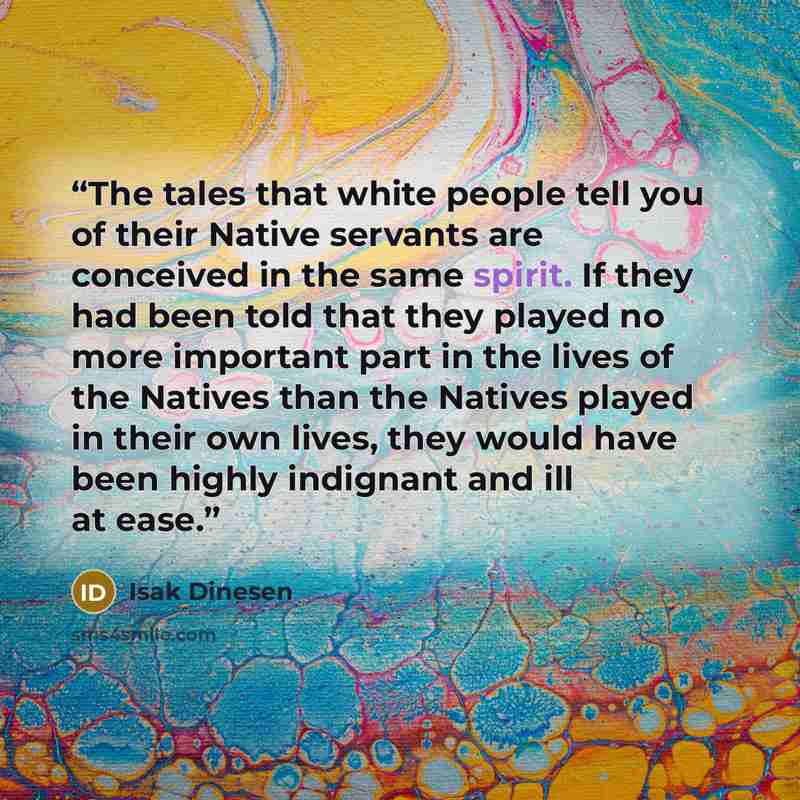 “The tales that white people tell you of their Native servants are conceived in the same spirit. If they had been told that they played no more important part in the lives of the Natives than the Natives played in their own lives, they would have been highly indignant and ill at ease.” quote by Isak Dinesen