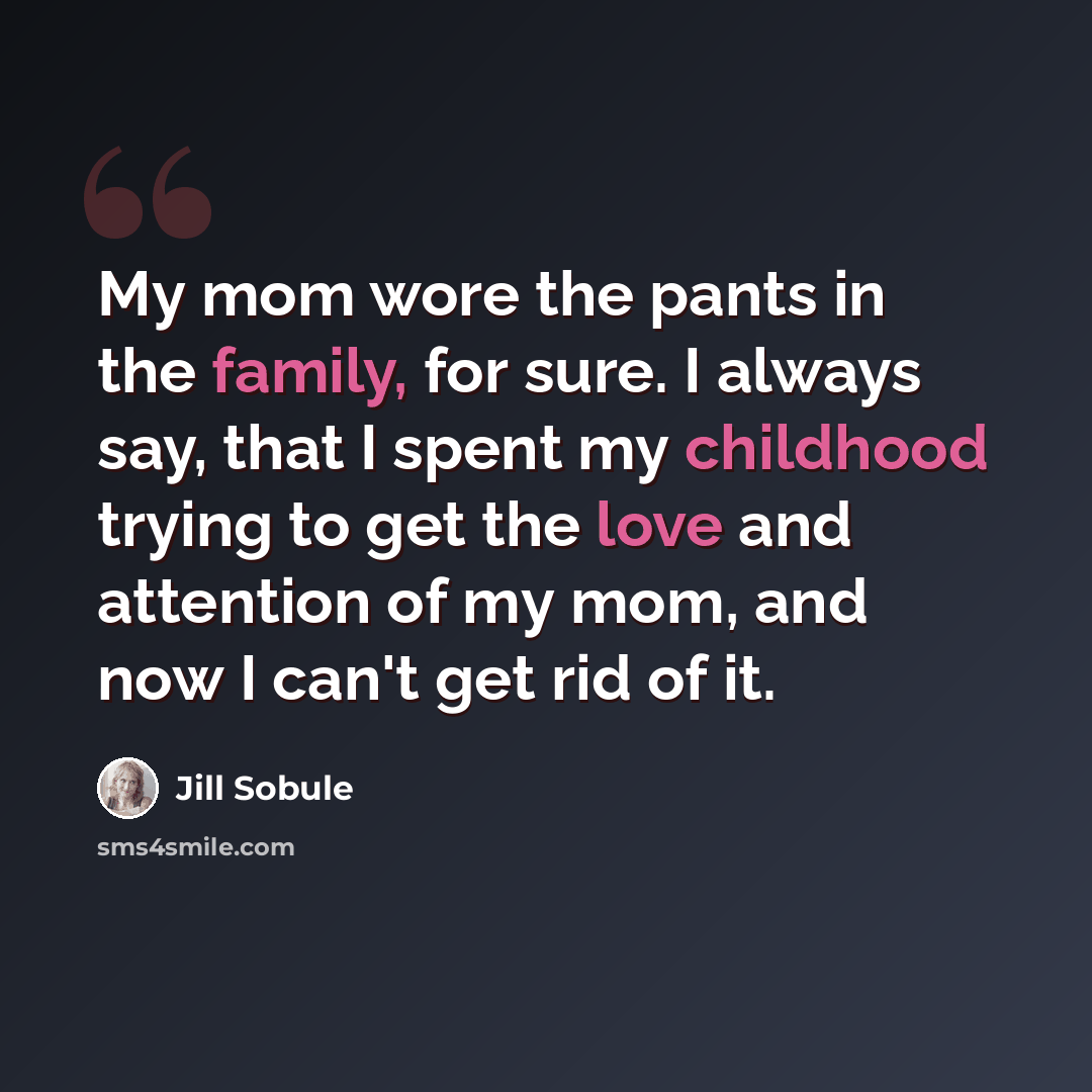 “My mom wore the pants in the family, for sure. I always say, that I spent my childhood trying to get the love and attention of my mom, and now I can't get rid of it.” quote by Jill Sobule