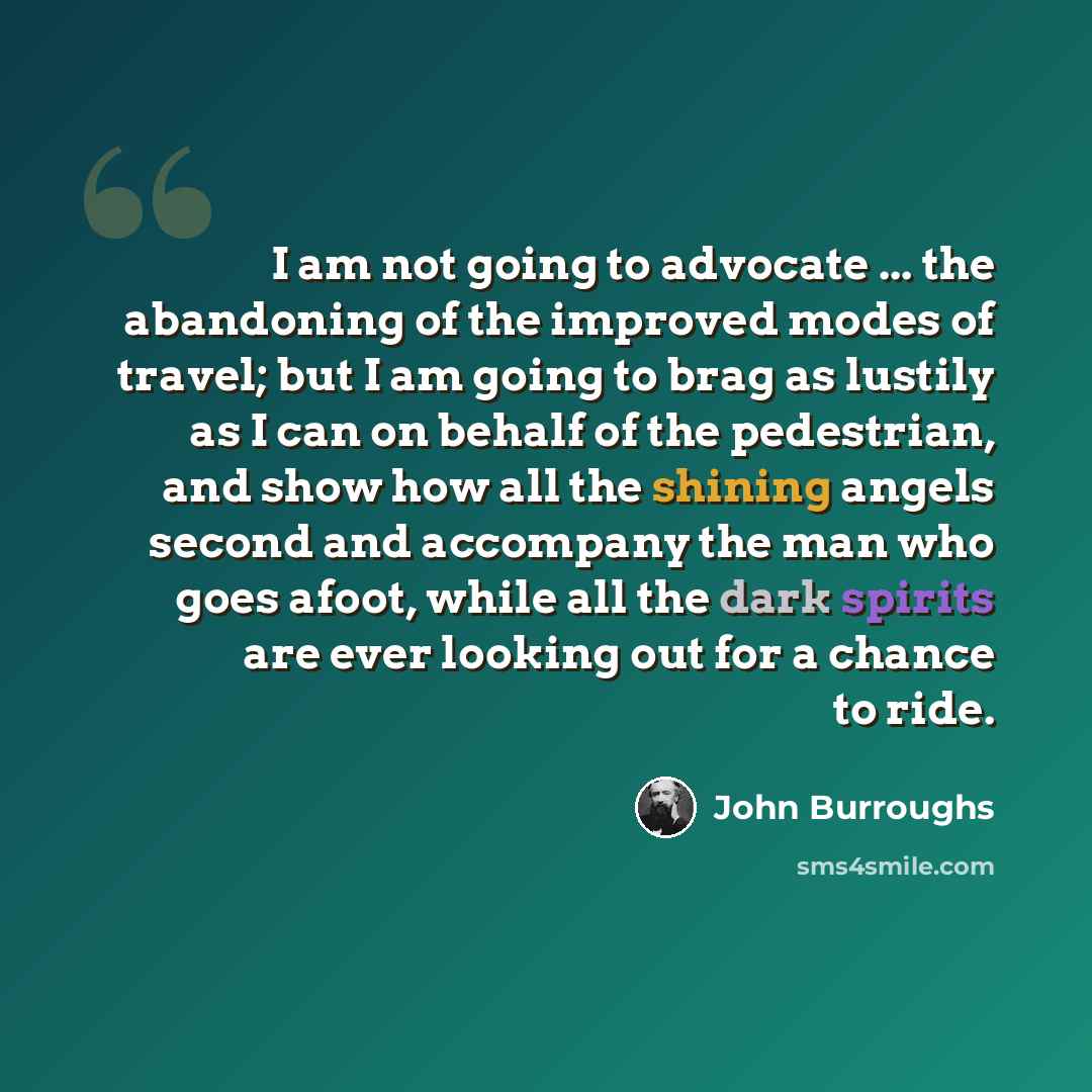 “I am not going to advocate ... the abandoning of the improved modes of travel; but I am going to brag as lustily as I can on behalf of the pedestrian, and show how all the shining angels second and accompany the man who goes afoot, while all the dark spirits are ever looking out for a chance to…” quote by John Burroughs