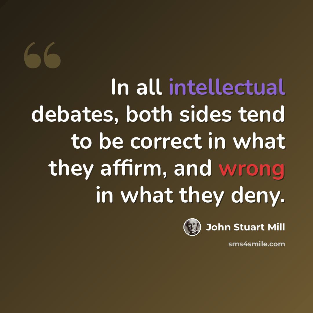 “In all intellectual debates, both sides tend to be correct in what they affirm, and wrong in what they deny.” quote by John Stuart Mill