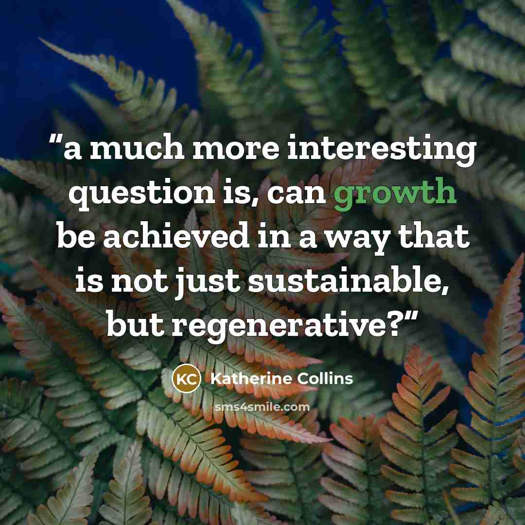 “a much more interesting question is, can growth be achieved in a way that is not just sustainable, but regenerative?” quote by Katherine Collins
