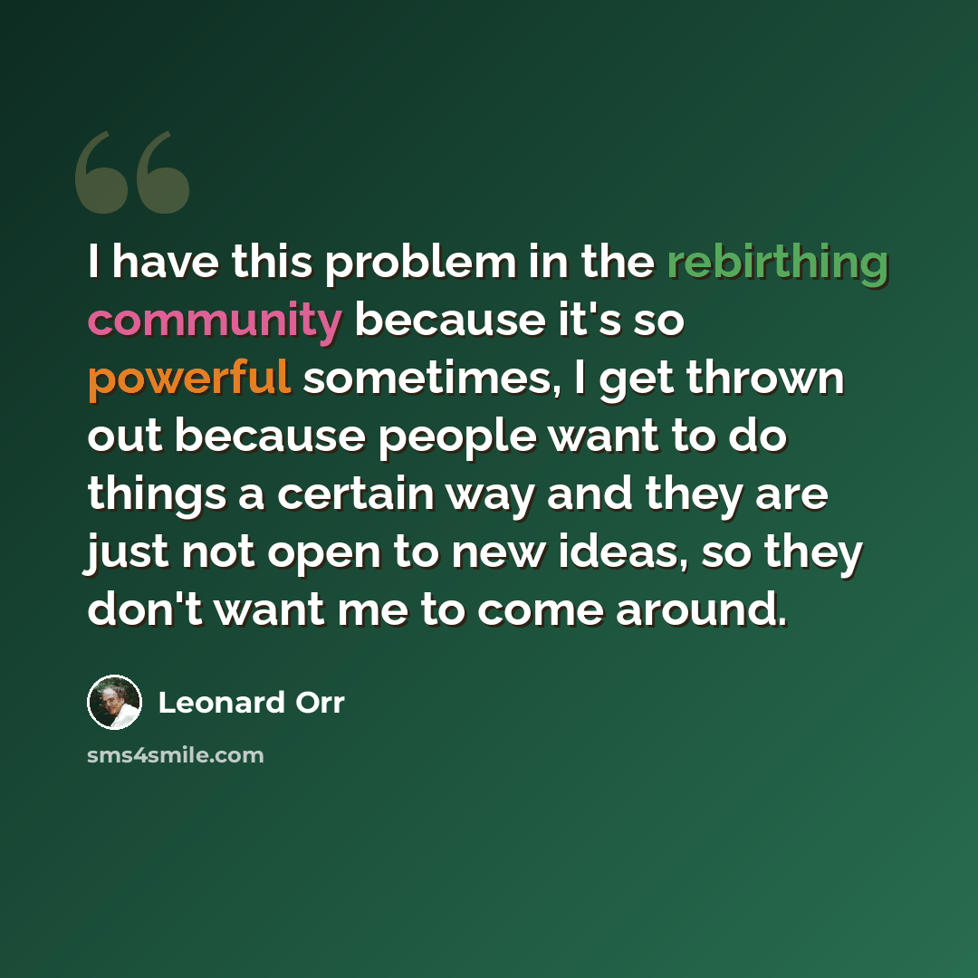 “I have this problem in the rebirthing community because it's so powerful sometimes, I get thrown out because people want to do things a certain way and they are just not open to new ideas, so they don't want me to come around.” quote by Leonard Orr