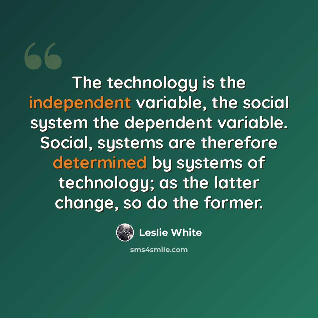 “The technology is the independent variable, the social system the dependent variable. Social, systems are therefore determined by systems of technology; as the latter change, so do the former.” quote by Leslie White