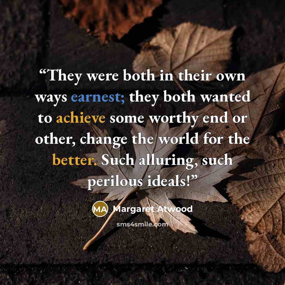 “They were both in their own ways earnest; they both wanted to achieve some worthy end or other, change the world for the better. Such alluring, such perilous ideals!” quote by Margaret Atwood