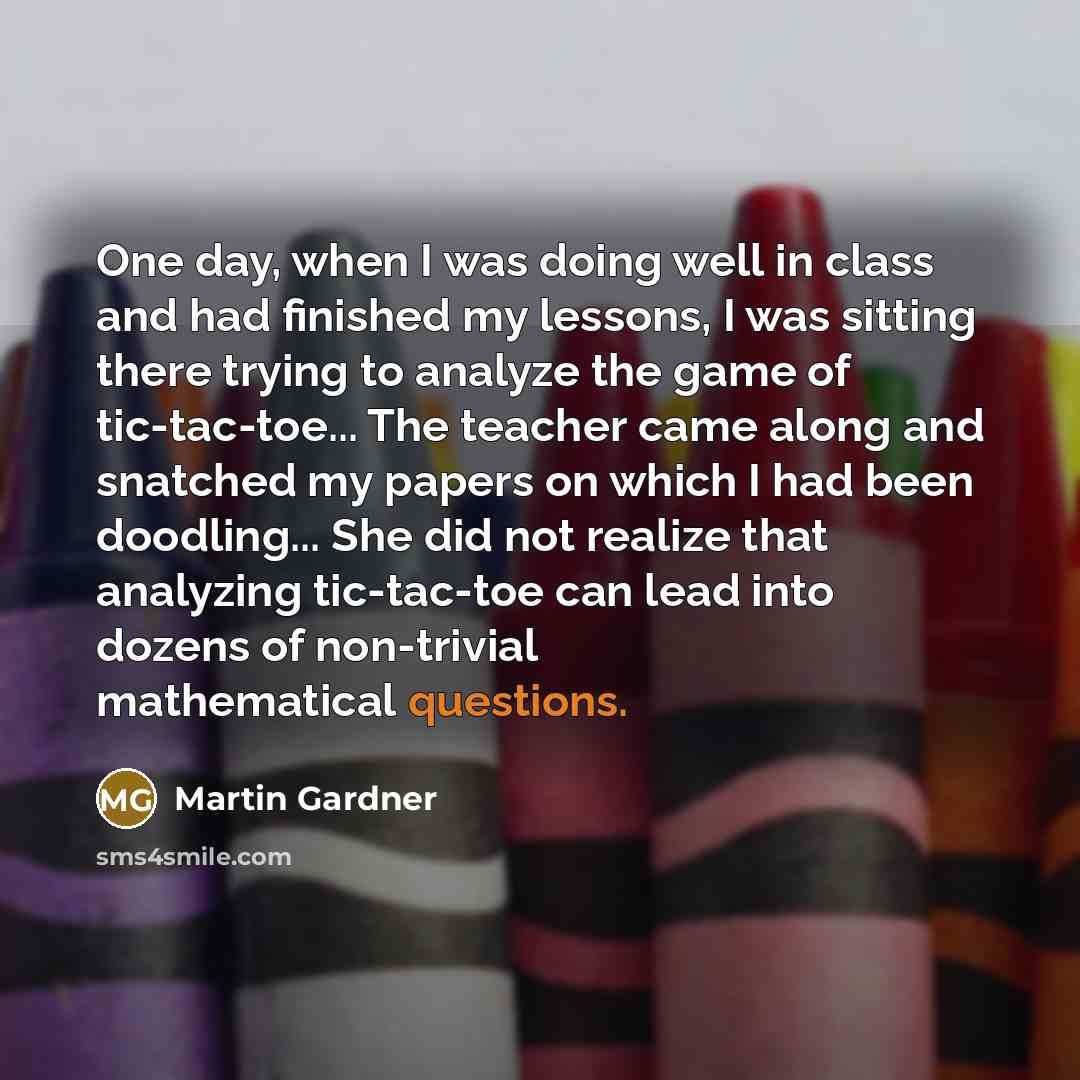 “One day, when I was doing well in class and had finished my lessons, I was sitting there trying to analyze the game of tic-tac-toe... The teacher came along and snatched my papers on which I had been doodling... She did not realize that analyzing tic-tac-toe can lead into dozens of non-trivial…” quote by Martin Gardner
