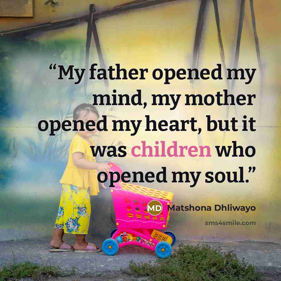 “My father opened my mind, my mother opened my heart, but it was children who opened my soul.” quote by Matshona Dhliwayo