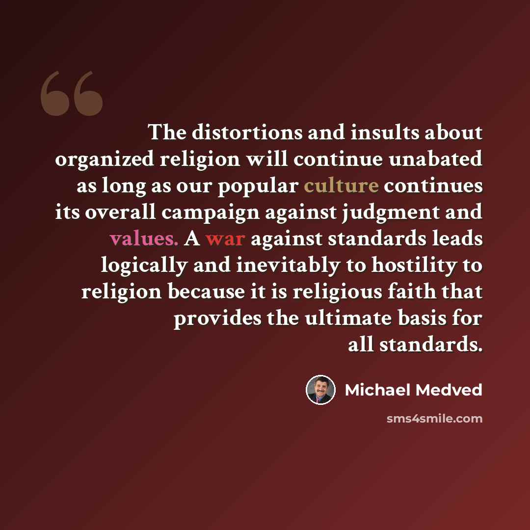 “The distortions and insults about organized religion will continue unabated as long as our popular culture continues its overall campaign against judgment and values. A war against standards leads logically and inevitably to hostility to religion because it is religious faith that provides the…” quote by Michael Medved