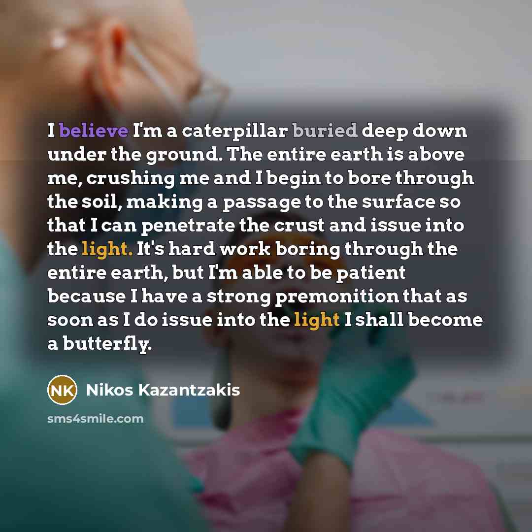 “I believe I'm a caterpillar buried deep down under the ground. The entire earth is above me, crushing me and I begin to bore through the soil, making a passage to the surface so that I can penetrate the crust and issue into the light. It's hard work boring through the entire earth, but I'm able to…” quote by Nikos Kazantzakis